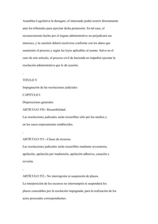 Asamblea Legislativa la denegare, el interesado podrá ocurrir directamente

ante los tribunales para ejercitar dicha pretensión. En tal caso, el

reconocimiento hecho por el órgano administrativo no perjudicará sus

intereses, y la cuestión deberá resolverse conforme con los datos que

suministre el proceso y según las leyes aplicables al asunto. Salvo en el

caso de este artículo, el proceso civil de hacienda no impedirá ejecutar la

resolución administrativa que le dé ocasión.



TITULO V

Impugnación de las resoluciones judiciales

CAPITULO I

Disposiciones generales

ARTÍCULO 550.- Recurribilidad.

Las resoluciones judiciales serán recurribles sólo por los medios y

en los casos expresamente establecidos.



ARTÍCULO 551.- Clases de recursos.

Las resoluciones judiciales serán recurribles mediante revocatoria,

apelación, apelación por inadmisión, apelación adhesiva, casación y

revisión.



ARTÍCULO 552.- No interrupción ni suspensión de plazos.

La interposición de los recursos no interrumpirá ni suspenderá los

plazos concedidos por la resolución impugnada, para la realización de los

actos procesales correspondientes.
 