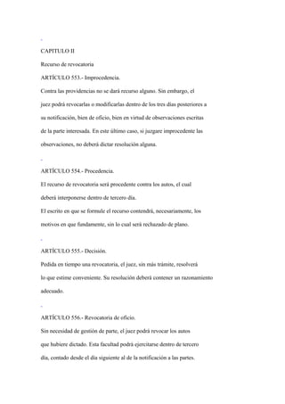 CAPITULO II

Recurso de revocatoria

ARTÍCULO 553.- Improcedencia.

Contra las providencias no se dará recurso alguno. Sin embargo, el

juez podrá revocarlas o modificarlas dentro de los tres días posteriores a

su notificación, bien de oficio, bien en virtud de observaciones escritas

de la parte interesada. En este último caso, si juzgare improcedente las

observaciones, no deberá dictar resolución alguna.



ARTÍCULO 554.- Procedencia.

El recurso de revocatoria será procedente contra los autos, el cual

deberá interponerse dentro de tercero día.

El escrito en que se formule el recurso contendrá, necesariamente, los

motivos en que fundamente, sin lo cual será rechazado de plano.



ARTÍCULO 555.- Decisión.

Pedida en tiempo una revocatoria, el juez, sin más trámite, resolverá

lo que estime conveniente. Su resolución deberá contener un razonamiento

adecuado.



ARTÍCULO 556.- Revocatoria de oficio.

Sin necesidad de gestión de parte, el juez podrá revocar los autos

que hubiere dictado. Esta facultad podrá ejercitarse dentro de tercero

día, contado desde el día siguiente al de la notificación a las partes.
 
