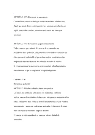 ARTÍCULO 557.- Efectos de la revocatoria.

Contra el auto en que se deniegue una revocatoria no habrá recurso.

Aquél que a más de revocatoria contuviere una nueva resolución, se

regirá, en relación con ésta, en cuanto a recursos, por las reglas

generales.



ARTÍCULO 558.- Revocatoria y apelación conjunta.

En los casos en que, además del recurso de revocatoria, sea

procedente el de apelación, será potestativo usar ambos o uno sólo de

ellos, pero será inadmisible el que se interpusiere pasados tres días

después del de la notificación del auto que motivare el recurso.

Si el juez denegare la revocatoria, se pronunciará sobre la apelación,

conforme con lo que se dispone en el capítulo siguiente.



CAPITULO III

Recurso de apelación

ARTÍCULO 559.- Procedencia, plazos y requisitos.

Los autos, las sentencias y los autos con carácter de sentencia

tendrán recurso de apelación; el plazo para interponerlo, en cuanto a los

autos, será de tres días, como se dispone en el artículo 558; en cuanto a

las sentencias y autos con carácter de sentencia, el plazo será de cinco

días, salvo que se establezca un plazo distinto.

El recurso se interpondrá ante el juez que hubiere dictado la

resolución.
 