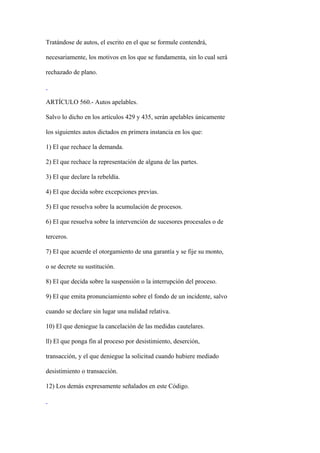 Tratándose de autos, el escrito en el que se formule contendrá,

necesariamente, los motivos en los que se fundamenta, sin lo cual será

rechazado de plano.



ARTÍCULO 560.- Autos apelables.

Salvo lo dicho en los artículos 429 y 435, serán apelables únicamente

los siguientes autos dictados en primera instancia en los que:

1) El que rechace la demanda.

2) El que rechace la representación de alguna de las partes.

3) El que declare la rebeldía.

4) El que decida sobre excepciones previas.

5) El que resuelva sobre la acumulación de procesos.

6) El que resuelva sobre la intervención de sucesores procesales o de

terceros.

7) El que acuerde el otorgamiento de una garantía y se fije su monto,

o se decrete su sustitución.

8) El que decida sobre la suspensión o la interrupción del proceso.

9) El que emita pronunciamiento sobre el fondo de un incidente, salvo

cuando se declare sin lugar una nulidad relativa.

10) El que deniegue la cancelación de las medidas cautelares.

ll) El que ponga fin al proceso por desistimiento, deserción,

transacción, y el que deniegue la solicitud cuando hubiere mediado

desistimiento o transacción.

12) Los demás expresamente señalados en este Código.
 