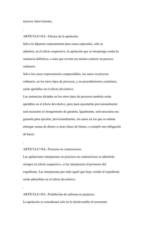 terceros intervinientes.



ARTÍCULO 563.- Efectos de la apelación.

Salvo lo dipuesto expresamente para casos especiales, sólo se

admitirá, en el efecto suspensivo, la apelación que se interponga contra la

sentencia definitiva, o auto que revista ese mismo carácter en proceso

ordinario.

Salvo los casos expresamente comprendidos, los autos en proceso

ordinario, en los otros tipos de procesos, y en procedimientos cautelares,

serán apelables en el efecto devolutivo.

Las sentencias dictadas en los otros tipos de procesos también serán

apelables en el efecto devolutivo, pero para ejecutarlas provisionalmente

será necesario el otorgamiento de garantía. Igualmente, será necesaria esa

garantía para ejecutar, provisionalmente, los autos en los que se ordene

entregar sumas de dinero u otras clases de bienes, o cumplir una obligación

de hacer.



ARTÍCULO 564.- Procesos no contenciosos.

Las apelaciones interpuestas en procesos no contenciosos se admitirán

siempre en efecto suspensivo, si las interpusiere el promotor del

expediente. Las interpuestas por todo aquél que haya venido al expediente

serán admisibles en el efecto devolutivo.



ARTÍCULO 565.- Prohibición de reforma en perjuicio.

La apelación se considerará sólo en lo desfavorable al recurrente.
 