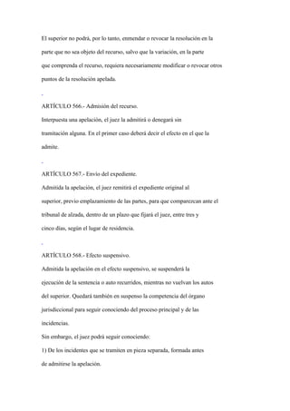 El superior no podrá, por lo tanto, enmendar o revocar la resolución en la

parte que no sea objeto del recurso, salvo que la variación, en la parte

que comprenda el recurso, requiera necesariamente modificar o revocar otros

puntos de la resolución apelada.



ARTÍCULO 566.- Admisión del recurso.

Interpuesta una apelación, el juez la admitirá o denegará sin

tramitación alguna. En el primer caso deberá decir el efecto en el que la

admite.



ARTÍCULO 567.- Envío del expediente.

Admitida la apelación, el juez remitirá el expediente original al

superior, previo emplazamiento de las partes, para que comparezcan ante el

tribunal de alzada, dentro de un plazo que fijará el juez, entre tres y

cinco días, según el lugar de residencia.



ARTÍCULO 568.- Efecto suspensivo.

Admitida la apelación en el efecto suspensivo, se suspenderá la

ejecución de la sentencia o auto recurridos, mientras no vuelvan los autos

del superior. Quedará también en suspenso la competencia del órgano

jurisdiccional para seguir conociendo del proceso principal y de las

incidencias.

Sin embargo, el juez podrá seguir conociendo:

1) De los incidentes que se tramiten en pieza separada, formada antes

de admitirse la apelación.
 