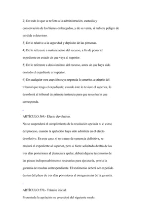 2) De todo lo que se refiera a la administración, custodia y

conservación de los bienes embargados, y de su venta, si hubiere peligro de

pérdida o deterioro.

3) De lo relativo a la seguridad y depósito de las personas.

4) De lo referente a sustanciación del recurso, a fin de poner el

expediente en estado de que vaya al superior.

5) De lo referente a desistimiento del recurso, antes de que haya sido

enviado el expediente al superior.

6) De cualquier otra cuestión cuya urgencia lo amerite, a criterio del

tribunal que tenga el expediente; cuando éste lo tuviere el superior, lo

devolverá al tribunal de primera instancia para que resuelva lo que

corresponda.



ARTÍCULO 569.- Efecto devolutivo.

No se suspenderá el cumplimiento de la resolución apelada ni el curso

del proceso, cuando la apelación haya sido admitida en el efecto

devolutivo. En este caso, si se tratare de sentencia definitiva, se

enviará el expediente al superior, pero si fuere solicitado dentro de los

tres días posteriores al plazo para apelar, deberá dejarse testimonio de

las piezas indispensablemente necesarias para ejecutarla, previa la

garantía de resultas correspondiente. El testimonio deberá ser expedido

dentro del plazo de tres días posteriores al otorgamiento de la garantía.



ARTÍCULO 570.- Trámite inicial.

Presentada la apelación se procederá del siguiente modo:
 