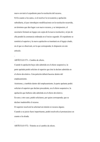 nuevo enviará el expediente para la resolución del recurso.

8) En cuanto a los autos, si al resolver la revocatoria y apelación

subsidiaria, el juez introdujere modificaciones en la resolución recurrida,

en términos que den lugar a un nuevo recurso, y se interpusiere, el

secretario formará un legajo con copia de la nueva resolución y al pie de

ella pondrá la constancia ordenada en el inciso segundo. El expediente se

remitirá al superior y la nueva apelación se tramitará en el legajo citado,

en el que se observará, en lo que corresponda, lo dispuesto en este

artículo.



ARTÍCULO 571.- Cambio de efecto.

Cuando la apelación haya sido admitida en el efecto suspensivo, la

parte apelada podrá solicitar al superior que éste la declare admitida en

el efecto devolutivo. Esta petición deberá hacerse dentro del

emplazamiento.

Asimismo, y también dentro del emplazamiento, la parte apelante podrá

solicitar al superior que declare procedente, en el efecto suspensivo, la

apelación que hubiera sido admitida en el efecto devolutivo.

En uno y otro caso, podrá solicitarse, por quien corresponda, que se

declare inadmisible el recurso.

El superior resolverá la solicitud sin trámite ni recurso alguno.

Cuando a su juicio fuere impertinente, podrá resolverla al pronunciarse en

cuanto a la alzada.



ARTÍCULO 572.- Trámite en el cambio de efecto.
 
