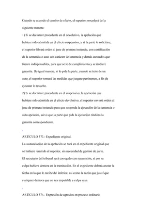 Cuando se acuerde el cambio de efecto, el superior procederá de la

siguiente manera:

1) Si se declarare procedente en el devolutivo, la apelación que

hubiere sido admitida en el efecto suspensivo, y si la parte lo solicitare,

el superior librará orden al juez de primera instancia, con certificación

de la sentencia o auto con carácter de sentencia y demás atestados que

fueren indispensables, para que se le dé cumplimiento y se rindiere

garantía. De igual manera, si lo pide la parte, cuando se trate de un

auto, el superior tomará las medidas que juzgare pertinentes, a fin de

ejecutar lo resuelto.

2) Si se declarare procedente en el suspensivo, la apelación que

hubiere sido admitida en el efecto devolutivo, el superior enviará orden al

juez de primera instancia para que suspenda la ejecución de la sentencia o

auto apelados, salvo que la parte que pida la ejecución rindiera la

garantía correspondiente.



ARTÍCULO 573.- Expediente original.

La sustanciación de la apelación se hará en el expediente original que

se hubiere remitido al superior, sin necesidad de gestión de parte.

El secretario del tribunal será corregido con suspensión, si por su

culpa hubiere demora en la tramitación. En el expediente deberá anotar la

fecha en la que lo recibe del inferior, así como la razón que justifique

cualquier demora que no sea imputable a culpa suya.



ARTÍCULO 574.- Expresión de agravios en proceso ordinario
 