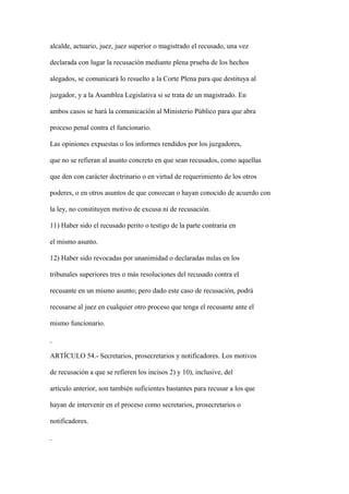 alcalde, actuario, juez, juez superior o magistrado el recusado, una vez

declarada con lugar la recusación mediante plena prueba de los hechos

alegados, se comunicará lo resuelto a la Corte Plena para que destituya al

juzgador, y a la Asamblea Legislativa si se trata de un magistrado. En

ambos casos se hará la comunicación al Ministerio Público para que abra

proceso penal contra el funcionario.

Las opiniones expuestas o los informes rendidos por los juzgadores,

que no se refieran al asunto concreto en que sean recusados, como aquellas

que den con carácter doctrinario o en virtud de requerimiento de los otros

poderes, o en otros asuntos de que conozcan o hayan conocido de acuerdo con

la ley, no constituyen motivo de excusa ni de recusación.

11) Haber sido el recusado perito o testigo de la parte contraria en

el mismo asunto.

12) Haber sido revocadas por unanimidad o declaradas nulas en los

tribunales superiores tres o más resoluciones del recusado contra el

recusante en un mismo asunto; pero dado este caso de recusación, podrá

recusarse al juez en cualquier otro proceso que tenga el recusante ante el

mismo funcionario.



ARTÍCULO 54.- Secretarios, prosecretarios y notificadores. Los motivos

de recusación a que se refieren los incisos 2) y 10), inclusive, del

artículo anterior, son también suficientes bastantes para recusar a los que

hayan de intervenir en el proceso como secretarios, prosecretarios o

notificadores.
 