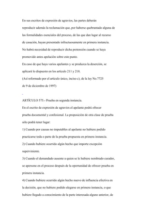 En sus escritos de expresión de agravios, las partes deberán

reproducir además la reclamación que, por haberse quebrantado alguna de

las formalidades esenciales del proceso, de las que dan lugar al recurso

de casación, hayan presentado infructuosamente en primera instancia.

No habrá necesidad de reproducir dicha pretensión cuando se haya

promovido antes apelación sobre este punto.

En caso de que haya varios apelantes y se produzca la deserción, se

aplicará lo dispuesto en los artículo 211 y 218.

(Así reformado por el artículo único, inciso c), de la ley No.7725

de 9 de diciembre de 1997)



ARTÍCULO 575.- Prueba en segunda instancia.

En el escrito de expresión de agravios el apelante podrá ofrecer

prueba documental y confesional. La proposición de otra clase de prueba

sólo podrá tener lugar:

1) Cuando por causas no imputables al apelante no hubiere podido

practicarse toda o parte de la prueba propuesta en primera instancia.

2) Cuando hubiere ocurrido algún hecho que importe excepción

superviniente.

3) Cuando el demandado ausente a quien se le hubiere nombrado curador,

se apersone en el proceso después de la oportunidad de ofrecer prueba en

primera instancia.

4) Cuando hubiere ocurrido algún hecho nuevo de influencia efectiva en

la decisión, que no hubiere podido alegarse en primera instancia, o que

hubiere llegado a conocimiento de la parte interesada alguno anterior, de
 