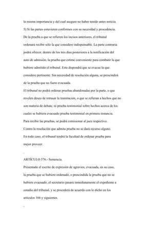 la misma importancia y del cual asegure no haber tenido antes noticia.

5) Si las partes estuvieren conformes con su necesidad y procedencia.

De la prueba a que se refieren los incisos anteriores, el tribunal

ordenará recibir sólo la que considere indispensable. La parte contraria

podrá ofrecer, dentro de los tres días posteriores a la notificación del

auto de admisión, la prueba que estime conveniente para combatir la que

hubiere admitido el tribunal. Este dispondrá que se evacue la que

considere pertinente. Sin necesidad de resolución alguna, se prescindirá

de la prueba que no fuere evacuada.

El tribunal no podrá ordenar pruebas abandonadas por la parte, o que

revelen deseo de retrasar la tramitación, o que se refieran a hechos que no

son materia de debate, ni prueba testimonial sobre hechos acerca de los

cuales se hubiera evacuado prueba testimonial en primera instancia.

Para recibir las pruebas, se podrá comisionar al juez respectivo.

Contra la resolución que admita prueba no se dará recurso alguno.

En todo caso, el tribunal tendrá la facultad de ordenar prueba para

mejor proveer.



ARTÍCULO 576.- Sentencia.

Presentado el escrito de expresión de agravios, evacuada, en su caso,

la prueba que se hubiere ordenado, o prescindida la prueba que no se

hubiere evacuado, el secretario pasará inmediatamente el expediente a

estudio del tribunal, y se procederá de acuerdo con lo dicho en los

artículos 166 y siguientes.
 
