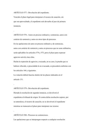 ARTÍCULO 577.- Devolución del expediente.

Vencido el plazo legal para interponer el recurso de casación, sin

que sea aprovechado, el expediente será devuelto al juez de primera

instancia.



ARTÍCULO 578.- Autos en proceso ordinario y sentencias, autos con

carácter de sentencia y autos en otros tipos de procesos.

En las apelaciones de autos en proceso ordinario y de sentencias,

autos con carácter de sentencia y autos en procesos que no sean ordinarios,

serán aplicables los artículos 574 y 575, pero el plazo para expresar

agravios será de cinco días.

Hecha la expresión de agravios, evacuada, en su caso, la prueba que se

hubiere ofrecido, o prescindida la no evacuada, se procederá conforme con

los artículos 166 y siguientes.

La votación deberá hacerse dentro de los plazos indicados en el

artículo 151.



ARTÍCULO 579.- Devolución del expediente.

Dictada la resolución de segunda instancia, se devolverá el

expediente al tribunal de origen. Si contra dicha resolución cupiere, por

su naturaleza, el recurso de casación, no se devolverá el expediente

mientras no transcurra el plazo para interponer ese recurso.



ARTÍCULO 580.- Procesos no contenciosos.

Las apelaciones que se interpongan respecto a cualquier resolución
 