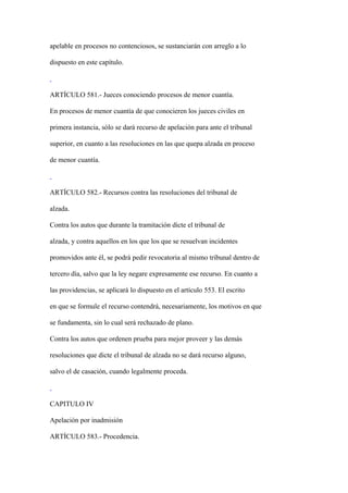 apelable en procesos no contenciosos, se sustanciarán con arreglo a lo

dispuesto en este capítulo.



ARTÍCULO 581.- Jueces conociendo procesos de menor cuantía.

En procesos de menor cuantía de que conocieren los jueces civiles en

primera instancia, sólo se dará recurso de apelación para ante el tribunal

superior, en cuanto a las resoluciones en las que quepa alzada en proceso

de menor cuantía.



ARTÍCULO 582.- Recursos contra las resoluciones del tribunal de

alzada.

Contra los autos que durante la tramitación dicte el tribunal de

alzada, y contra aquellos en los que los que se resuelvan incidentes

promovidos ante él, se podrá pedir revocatoria al mismo tribunal dentro de

tercero día, salvo que la ley negare expresamente ese recurso. En cuanto a

las providencias, se aplicará lo dispuesto en el artículo 553. El escrito

en que se formule el recurso contendrá, necesariamente, los motivos en que

se fundamenta, sin lo cual será rechazado de plano.

Contra los autos que ordenen prueba para mejor proveer y las demás

resoluciones que dicte el tribunal de alzada no se dará recurso alguno,

salvo el de casación, cuando legalmente proceda.



CAPITULO IV

Apelación por inadmisión

ARTÍCULO 583.- Procedencia.
 