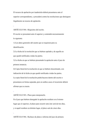 El recurso de apelación por inadmisión deberá presentarse ante el

superior correspondiente, y procederá contra las resoluciones que denieguen

ilegalmente un recurso de apelación.



ARTÍCULO 584.- Requisitos del escrito.

El escrito se presentará ante el superior y contendrá necesariamente

lo siguiente:

1) Los datos generales del asunto que se requieran para su

identificación.

2) La fecha de la resolución que se hubiere apelado y de aquella en

que quedó notificada a todas las partes.

3) La fecha en que se hubiere presentado la apelación ante el juez de

primera instancia.

4) Copia literal de la resolución en que se hubiere desestimado, con

indicación de la fecha en que quedó notificada a todas las partes.

La copia literal de la resolución podrá hacerse dentro del escrito o

presentarse en forma separada, pero en ambos casos el recurrente deberá

afirmar que es exacta.



ARTÍCULO 585.- Plazo para interponerlo.

Si el juez que hubiere denegado la apelación residiere en el mismo

lugar que el superior, el plazo para recurrir ante éste será de tres días,

y si aquél residiere en distinto lugar, el plazo será de cinco días.



ARTÍCULO 586.- Rechazo de plano e informe del juez de primera
 