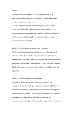 instancia.

Interpuesto el recurso, el superior lo rechazará de plano si no se

ajusta a los requisitos prescritos en el artículo 584, y enviará el legajo

para que se una al proceso principal.

En el caso contrario, resolverá sin trámite alguno, si fuere posible;

y si no, solicitará informe al juez de primera instancia acerca de los

datos que crea convenientes para poder resolver, y sólo en caso de que el

informe resulte insuficiente, pedirá el expediente original, el cual

devolverá dentro de tercero día.



ARTÍCULO 587.- Suspensión del envío del expediente.

El juez primera instancia deberá suspender el envío del expediente al

superior, mientras lleva a efecto cualquier resolución dictada, aun la

misma recurrida, que tenga el carácter de urgente; pero habrá de poner esta

circunstancia, telegráfica o telefónicamente, en conocimiento del superior,

el cual, si lo estimare conveniente, podrá ordenar el inmediato envío del

expediente.



ARTÍCULO 588.- Procedencia de la apelación.

Si el superior declarara procedente el recurso, revocará el auto

denegatorio de la apelación, la que admitirá, con indicación del efecto en

que lo hace, y devolverá el expediente al juez de primera instancia para el

emplazamiento de las partes. Practicado esto, el juez de primera instancia

remitirá de nuevo el expediente original al superior, que será

necesariamente el tribunal que hubiere acogido la apelación por inadmisión,
 