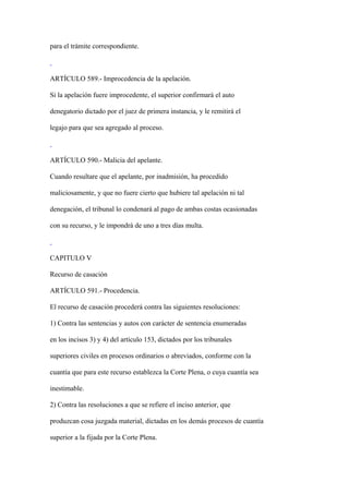para el trámite correspondiente.



ARTÍCULO 589.- Improcedencia de la apelación.

Si la apelación fuere improcedente, el superior confirmará el auto

denegatorio dictado por el juez de primera instancia, y le remitirá el

legajo para que sea agregado al proceso.



ARTÍCULO 590.- Malicia del apelante.

Cuando resultare que el apelante, por inadmisión, ha procedido

maliciosamente, y que no fuere cierto que hubiere tal apelación ni tal

denegación, el tribunal lo condenará al pago de ambas costas ocasionadas

con su recurso, y le impondrá de uno a tres días multa.



CAPITULO V

Recurso de casación

ARTÍCULO 591.- Procedencia.

El recurso de casación procederá contra las siguientes resoluciones:

1) Contra las sentencias y autos con carácter de sentencia enumeradas

en los incisos 3) y 4) del artículo 153, dictados por los tribunales

superiores civiles en procesos ordinarios o abreviados, conforme con la

cuantía que para este recurso establezca la Corte Plena, o cuya cuantía sea

inestimable.

2) Contra las resoluciones a que se refiere el inciso anterior, que

produzcan cosa juzgada material, dictadas en los demás procesos de cuantía

superior a la fijada por la Corte Plena.
 