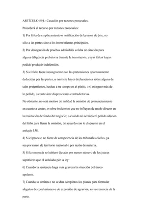 ARTÍCULO 594.- Casación por razones procesales.

Procederá el recurso por razones procesales:

1) Por falta de emplazamiento o notificación defectuosa de éste, no

sólo a las partes sino a los intervinientes principales.

2) Por denegación de pruebas admisibles o falta de citación para

alguna diligencia probatoria durante la tramitación, cuyas faltas hayan

podido producir indefensión.

3) Si el fallo fuere incongruente con las pretensiones oportunamente

deducidas por las partes, u omitiere hacer declaraciones sobre alguna de

tales pretensiones, hechas a su tiempo en el pleito, o si otorgare más de

lo pedido, o contuviere disposiciones contradictorias.

No obstante, no será motivo de nulidad la omisión de pronunciamiento

en cuanto a costas; o sobre incidentes que no influyan de modo directo en

la resolución de fondo del negocio; o cuando no se hubiere pedido adición

del fallo para llenar la omisión, de acuerdo con lo dispuesto en el

artículo 158.

4) Si el proceso no fuere de competencia de los tribunales civiles, ya

sea por razón de territorio nacional o por razón de materia.

5) Si la sentencia se hubiere dictado por menor número de los jueces

superiores que el señalado por la ley.

6) Cuando la sentencia haga más gravosa la situación del único

apelante.

7) Cuando se omiten o no se den completos los plazos para formular

alegatos de conclusiones o de expresión de agravios, salvo renuncia de la

parte.
 