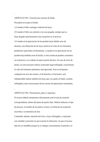ARTÍCULO 595.- Casación por razones de fondo.

Procederá en cuanto al fondo:

1) Cuando el fallo contenga violación de leyes.

2) Cuando el fallo sea contrario a la cosa juzgada, siempre que se

haya alegado oportunamente esta excepción en el proceso.

3) Cuando en la apreciación de las pruebas haya habido error de

derecho, con infracción de las leyes relativas al valor de los elementos

probatorios apreciados erróneamente, o cuando en la apreciación de las

pruebas haya habido error de hecho, si éste resulta de pruebas constantes

en el proceso y es evidente la equivocación del juez. En caso de error de

hecho, no será necesario indicar el precepto legal infringido, concerniente

al valor del elemento probatorio mal apreciado. Pero al reclamarse

cualquiera de esos dos errores, el de derecho y el de hecho, será

indispensable indicar también las leyes que, en cuanto al fondo, resultan

infringidas como consecuencia de los errores de apreciación reclamados.



ARTÍCULO 596.- Presentación, plazo y requisitos.

El recurso deberá interponerse directamente ante la sala de casación

correspondiente, dentro del plazo de quince días. Deberá indicarse el tipo

de proceso, el nombre de las partes, la hora y la fecha de la resolución

recurrida y la naturaleza de ésta.

Contendrá, además, mención de la ley o leyes infringidas, y expresará

con claridad y precisión en qué consiste la infracción, sin que el recurso

deje de ser atendible porque no se indique concretamente el párrafo o el
 