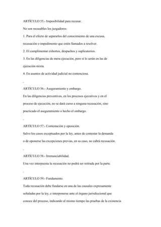 ARTÍCULO 55.- Imposibilidad para recusar.

No son recusables los juzgadores:

1. Para el efecto de separarlos del conocimiento de una excusa,

recusación o impedimento que estén llamados a resolver.

2. El cumplimentar exhortos, despachos y suplicatorios.

3. En las diligencias de mera ejecución, pero sí lo serán en las de

ejecución mixta.

4. En asuntos de actividad judicial no contenciosa.



ARTÍCULO 56.- Aseguramiento y embargo.

En las diligencias preventivas, en los procesos ejecutivos y en el

proceso de ejecución, no se dará curso a ninguna recusación, sino

practicado el aseguramiento o hecho el embargo.



ARTÍCULO 57.- Contestación y oposición.

Salvo los casos exceptuados por la ley, antes de contestar la demanda

o de oponerse las excepciones previas, en su caso, no cabrá recusación.



ARTÍCULO 58.- Irrenunciabilidad.

Una vez interpuesta la recusación no podrá ser retirada por la parte.



ARTÍCULO 59.- Fundamento.

Toda recusación debe fundarse en una de las causales expresamente

señaladas por la ley, e interponerse ante el órgano jurisdiccional que

conoce del proceso, indicando al mismo tiempo las pruebas de la existencia
 