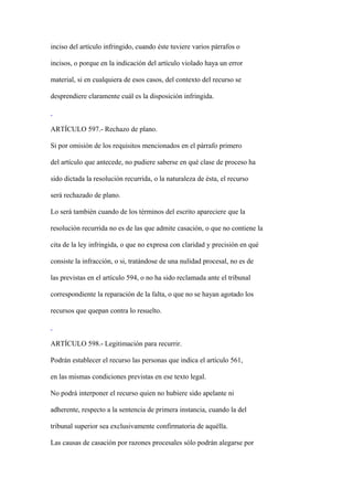 inciso del artículo infringido, cuando éste tuviere varios párrafos o

incisos, o porque en la indicación del artículo violado haya un error

material, si en cualquiera de esos casos, del contexto del recurso se

desprendiere claramente cuál es la disposición infringida.



ARTÍCULO 597.- Rechazo de plano.

Si por omisión de los requisitos mencionados en el párrafo primero

del artículo que antecede, no pudiere saberse en qué clase de proceso ha

sido dictada la resolución recurrida, o la naturaleza de ésta, el recurso

será rechazado de plano.

Lo será también cuando de los términos del escrito apareciere que la

resolución recurrida no es de las que admite casación, o que no contiene la

cita de la ley infringida, o que no expresa con claridad y precisión en qué

consiste la infracción, o si, tratándose de una nulidad procesal, no es de

las previstas en el artículo 594, o no ha sido reclamada ante el tribunal

correspondiente la reparación de la falta, o que no se hayan agotado los

recursos que quepan contra lo resuelto.



ARTÍCULO 598.- Legitimación para recurrir.

Podrán establecer el recurso las personas que indica el artículo 561,

en las mismas condiciones previstas en ese texto legal.

No podrá interponer el recurso quien no hubiere sido apelante ni

adherente, respecto a la sentencia de primera instancia, cuando la del

tribunal superior sea exclusivamente confirmatoria de aquélla.

Las causas de casación por razones procesales sólo podrán alegarse por
 