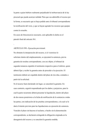 la parte a quien hubiere realmente perjudicado la inobservancia de la ley

procesal que pueda acarrear nulidad. Para que sea admisible el recurso por

la forma, es necesario que se haya pedido ante el tribunal correspondiente

la rectificación del vicio, y que se hayan agotado los recursos que quepan

contra lo resuelto.

En casos de litisconsorcio necesario, será aplicable lo dicho en el

párrafo final del artículo 561.



ARTÍCULO 599.- Ejecución provisional.

No obstante la interposición del recurso, si el victorioso lo

solicitare dentro del emplazamiento, se ejecutará la sentencia, previa

garantía de resultas correspondiente; con ese objeto, el tribunal de

segunda instancia expedirá el testimonio respectivo para el inferior, quien

deberá fijar y recibir la garantía antes de proceder a la ejecución. El

testimonio deberá ser expedido dentro del plazo de tres días, contados a

partir de la solicitud.

Si el recurso fuere declarado sin lugar, se cancelará la garantía. En

caso contrario, seguirá respondiendo por los daños y perjuicios, para lo

cual la parte recurrente deberá presentar la liquidación, dentro del plazo

de dos meses posteriores a la fecha de notificación de la sentencia a todas

las partes, con indicación de las pruebas correspondientes, a la cual se le

dará el trámite previsto para las liquidaciones en ejecución de sentencia.

Vencido el plazo sin hacerse el reclamo, o hecho sin la demostración

correspondiente, se declarará extinguida la obligación originada en la

denegatoria del recurso y se cancelará la garantía rendida.
 