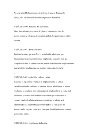 No será aplicable lo dicho en este artículo al recurso de casación

directa, ni a las sentencias dictadas en procesos de familia.



ARTÍCULO 600.- Solicitud del expediente.

Si no fuere el caso de rechazar de plano el recurso con vista del

escrito en que se interpone, la secretaría pedirá el expediente por medio

de nota.



ARTÍCULO 601.- Emplazamiento.

Recibida la nota a que se refiere el artículo 600, el tribunal que

haya dictado la resolución recurrida emplazará a las partes para que

comparezcan ante la sala de casación, dentro de tercero día, emplazamiento

que será único en el caso de que mediara recurso de otra parte.



ARTÍCULO 602.- Admisión, rechazo y vista.

Recibido el expediente y vencido el emplazamiento, la sala de

casación admitirá o rechazará el recurso. Sifuere admitido en la misma

resolución se señalarán hora y fecha para la celebración de la vista, si el

recurrente lo hubiere solicitado en el escrito en que se interpuso el

recurso. Hecho el señalamiento correspondiente, el trámite será

irrenunciable. El recurrente que hubiere pedido la vista y que no

asistiere a ella sin justa causa, será corregido disciplinariamente con uno

a cinco días multa.



ARTÍCULO 603.- Ampliación de la vista.
 
