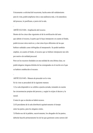 Unicamente a solicitud del recurrente, hecha antes del señalamiento

para la vista, podrá ampliarse ésta a una audiencia más, si la naturaleza

del proceso, lo justificara, a juicio de la sala.



ARTÍCULO 604.- Ampliación del recurso.

Dentro de los cinco días siguientes al de la notificación del auto

que admite el recurso, la parte que lo haya interpuesto en cuanto al fondo,

podrá invocar otros motivos y citar otras leyes diferentes de las que

hubiere señalado como infringidas al interponerlo. Se podrá también

ampliar, en cuanto al fondo, el recurso que se hubiere interpuesto tan sólo

por motivo de nulidad procesal.

Pero en los recursos fundados en una nulidad de esta última clase, no

podrá alegarse ninguna distinta de las consignadas en el escrito en el que

se hubiere establecido el recurso.



ARTÍCULO 605.- Manera de proceder en la vista.

En la vista se procederá de la siguiente manera:

1) La sala dispondrá si se celebra a puerta cerrada, tomando en cuenta

las circunstancias propias del proceso, y según lo exijan el decoro y la

moral.

Contra lo que se decida no habrá recurso.

2) El presidente de la sala distribuirá equitativamente el tiempo

entre las partes, para los alegatos orales.

3) Harán uso de la palabra, sucesivamente, los abogados de las partes;

deberán hacerlo primeramente los de las que gestionen como actores del
 