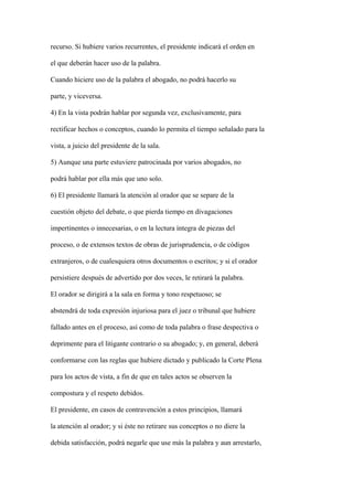 recurso. Si hubiere varios recurrentes, el presidente indicará el orden en

el que deberán hacer uso de la palabra.

Cuando hiciere uso de la palabra el abogado, no podrá hacerlo su

parte, y viceversa.

4) En la vista podrán hablar por segunda vez, exclusivamente, para

rectificar hechos o conceptos, cuando lo permita el tiempo señalado para la

vista, a juicio del presidente de la sala.

5) Aunque una parte estuviere patrocinada por varios abogados, no

podrá hablar por ella más que uno solo.

6) El presidente llamará la atención al orador que se separe de la

cuestión objeto del debate, o que pierda tiempo en divagaciones

impertinentes o innecesarias, o en la lectura íntegra de piezas del

proceso, o de extensos textos de obras de jurisprudencia, o de códigos

extranjeros, o de cualesquiera otros documentos o escritos; y si el orador

persistiere después de advertido por dos veces, le retirará la palabra.

El orador se dirigirá a la sala en forma y tono respetuoso; se

abstendrá de toda expresión injuriosa para el juez o tribunal que hubiere

fallado antes en el proceso, así como de toda palabra o frase despectiva o

deprimente para el litigante contrario o su abogado; y, en general, deberá

conformarse con las reglas que hubiere dictado y publicado la Corte Plena

para los actos de vista, a fin de que en tales actos se observen la

compostura y el respeto debidos.

El presidente, en casos de contravención a estos principios, llamará

la atención al orador; y si éste no retirare sus conceptos o no diere la

debida satisfacción, podrá negarle que use más la palabra y aun arrestarlo,
 
