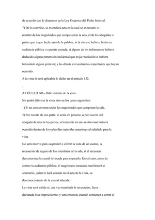 de acuerdo con lo dispuesto en la Ley Orgánica del Poder Judicial.

7) De lo ocurrido, se extenderá acta en la cual se expresará: el

nombre de los magistrados que compusieron la sala, el de los abogados o

partes que hayan hecho uso de la palabra, si la vista se hubiere hecho en

audiencia pública o a puerta cerrada, si alguno de los informantes hubiere

deducido alguna pretensión incidental que exija resolución o hubiere

formulado alguna protesta; y las demás circunstancias importantes que hayan

ocurrido.

A la vista le será aplicable lo dicho en el artículo 152.



ARTÍCULO 606.- Diferimiento de la vista.

No podrá diferirse la vista sino en los casos siguientes:

1) Si no concurrieren todos los magistrados que componen la sala.

2) Por muerte de una parte, si actúa en persona, o por muerte del

abogado de una de las partes, si la muerte en uno u otro caso hubiera

ocurrido dentro de los ocho días naturales anteriores al señalado para la

vista.

No será motivo para suspender o diferir la vista de un asunto, la

recusación de alguno de los miembros de la sala, si el recusado

desconociera la causal invocada para separarlo. En tal caso, antes de

abrirse la audiencia pública, el magistrado recusado manifestará al

secretario, quien lo hará constar en el acta de la vista, su

desconocimiento de la causal aducida.

La vista será válida si, una vez tramitada la recusación, fuere

declarada ésta improcedente; y será entonces cuando comience a correr el
 