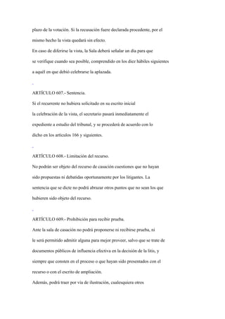 plazo de la votación. Si la recusación fuere declarada procedente, por el

mismo hecho la vista quedará sin efecto.

En caso de diferirse la vista, la Sala deberá señalar un día para que

se verifique cuando sea posible, comprendido en los diez hábiles siguientes

a aquél en que debió celebrarse la aplazada.



ARTÍCULO 607.- Sentencia.

Si el recurrente no hubiera solicitado en su escrito inicial

la celebración de la vista, el secretario pasará inmediatamente el

expediente a estudio del tribunal, y se procederá de acuerdo con lo

dicho en los artículos 166 y siguientes.



ARTÍCULO 608.- Limitación del recurso.

No podrán ser objeto del recurso de casación cuestiones que no hayan

sido propuestas ni debatidas oportunamente por los litigantes. La

sentencia que se dicte no podrá abrazar otros puntos que no sean los que

hubieren sido objeto del recurso.



ARTÍCULO 609.- Prohibición para recibir prueba.

Ante la sala de casación no podrá proponerse ni recibirse prueba, ni

le será permitido admitir alguna para mejor proveer, salvo que se trate de

documentos públicos de influencia efectiva en la decisión de la litis, y

siempre que consten en el proceso o que hayan sido presentados con el

recurso o con el escrito de ampliación.

Además, podrá traer por vía de ilustración, cualesquiera otros
 