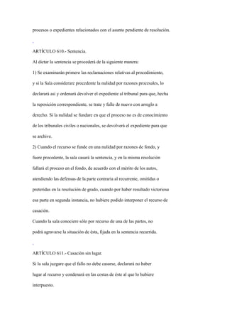 procesos o expedientes relacionados con el asunto pendiente de resolución.



ARTÍCULO 610.- Sentencia.

Al dictar la sentencia se procederá de la siguiente manera:

1) Se examinarán primero las reclamaciones relativas al procedimiento,

y si la Sala considerare procedente la nulidad por razones procesales, lo

declarará así y ordenará devolver el expediente al tribunal para que, hecha

la reposición correspondiente, se trate y falle de nuevo con arreglo a

derecho. Si la nulidad se fundare en que el proceso no es de conocimiento

de los tribunales civiles o nacionales, se devolverá el expediente para que

se archive.

2) Cuando el recurso se funde en una nulidad por razones de fondo, y

fuere procedente, la sala casará la sentencia, y en la misma resolución

fallará el proceso en el fondo, de acuerdo con el mérito de los autos,

atendiendo las defensas de la parte contraria al recurrente, omitidas o

preteridas en la resolución de grado, cuando por haber resultado victoriosa

esa parte en segunda instancia, no hubiere podido interponer el recurso de

casación.

Cuando la sala conociere sólo por recurso de una de las partes, no

podrá agravarse la situación de ésta, fijada en la sentencia recurrida.



ARTÍCULO 611.- Casación sin lugar.

Si la sala juzgare que el fallo no debe casarse, declarará no haber

lugar al recurso y condenará en las costas de éste al que lo hubiere

interpuesto.
 