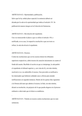 ARTÍCULO 612.- Oportunidad y publicación.

Salvo que la ley señale plazo especial, la sentencia deberá ser

dictada por la sala en la oportunidad que indica el artículo 151. Se

publicará de manera íntegra en la Colección de Sentencias.



ARTÍCULO 613.- Devolución del expediente.

Una vez transcurrido el plazo a que se refiere el artículo 158, o

notificada, en su caso, la respectiva resolución a que ese texto se

refiere, la sala devolverá el expediente.



ARTÍCULO 614.- Ocursos.

Contra las resoluciones que en los ocursos dicten los tribunales

superiores respectivos, cabrá recurso de casación únicamente en cuanto al

fondo del asunto. Recibido el escrito en que se interponga, la sala pedirá

el expediente al tribunal superior y, con vista de él y sin más trámite,

resolverá si es o no admisible el recurso. Este proveído se notificará a

los interesados que hubieren señalado casa u oficina para atender

notificaciones en segunda instancia. Dentro de los quince días siguientes

a la firmeza del auto que admite el recurso, la Sala, sin más trámite,

dictará su resolución, sin perjuicio de lo que pueda alegarse en el proceso

ordinario o abreviado que al efecto se establezca.



ARTÍCULO 615.- Trámite en recurso contra resoluciones que no sean

sentencias.
 