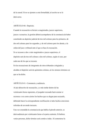 de la causal. Si no se ajustare a esta formalidad, al escrito no se le

dará curso.



ARTÍCULO 60.- Depósito.

Cuando la recusación se hiciere a magistrados, jueces superiores,

jueces o actuarios, la gestión deberá acompañarse de la constancia de haber

constituido un depósito judicial de tres mil colones para los primeros, de

dos mil colones para los segundos, y de mil colones para los demás, a la

orden del juez o tribunal ante el que se hace la recusación.

Si se recusare a dos o más magistrados o jueces superiores, el

depósito será de tres mil colones o dos mil colones, según el caso, por

cada uno de los que se recusen.

En las recusaciones de integrantes de otros tribunales colegiados y

alcaldes el depósito será de quinientos colones, en los mismos términos en

que se ha dicho.



ARTÍCULO 61.- Constancia y audiencia.

Al pie delescrito de recusación, y a más tardar dentro de las

veinticuatro horas siguientes, el juzgador recusado hará constar si

reconoce o no como ciertos los hechos que se alegan para recusarle,

debiendo hacer la correspondiente rectificación si tales hechos estuvieren

referidos de un modo inexacto.

Una vez extendida la constancia de que habla el párrafo anterior, se

dará audiencia por veinticuatro horas a la parte contraria. Si hubiere

varias personas, dicho término será común a todas. Al contestarse la
 