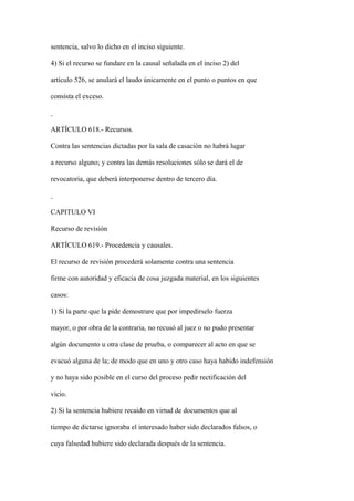 sentencia, salvo lo dicho en el inciso siguiente.

4) Si el recurso se fundare en la causal señalada en el inciso 2) del

artículo 526, se anulará el laudo únicamente en el punto o puntos en que

consista el exceso.



ARTÍCULO 618.- Recursos.

Contra las sentencias dictadas por la sala de casación no habrá lugar

a recurso alguno; y contra las demás resoluciones sólo se dará el de

revocatoria, que deberá interponerse dentro de tercero día.



CAPITULO VI

Recurso de revisión

ARTÍCULO 619.- Procedencia y causales.

El recurso de revisión procederá solamente contra una sentencia

firme con autoridad y eficacia de cosa juzgada material, en los siguientes

casos:

1) Si la parte que la pide demostrare que por impedírselo fuerza

mayor, o por obra de la contraria, no recusó al juez o no pudo presentar

algún documento u otra clase de prueba, o comparecer al acto en que se

evacuó alguna de la; de modo que en uno y otro caso haya habido indefensión

y no haya sido posible en el curso del proceso pedir rectificación del

vicio.

2) Si la sentencia hubiere recaído en virtud de documentos que al

tiempo de dictarse ignoraba el interesado haber sido declarados falsos, o

cuya falsedad hubiere sido declarada después de la sentencia.
 