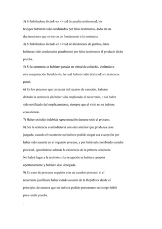 3) Si habiéndose dictado en virtud de prueba testimonial, los

testigos hubieren sido condenados por falso testimonio, dado en las

declaraciones que sirvieron de fundamento a la sentencia.

4) Si habiéndose dictado en virtud de dictámenes de peritos, éstos

hubieran sido condenados penalmente por falso testimonio al producir dicha

prueba.

5) Si la sentencia se hubiere ganado en virtud de cohecho, violencia u

otra maquinación fraudulenta, lo cual hubiere sido declarado en sentencia

penal.

6) En los procesos que carezcan del recurso de casación, haberse

dictado la sentencia sin haber sido emplazado el recurrente, o sin haber

sido notificado del emplazamiento, siempre que el vicio no se hubiera

convalidado.

7) Haber existido indebida representación durante todo el proceso.

8) Ser la sentencia contradictoria con otra anterior que produzca cosa

juzgada, cuando el recurrente no hubiere podido alegar esa excepción por

haber sido ausente en el segundo proceso, y por habérsele nombrado curador

procesal, ignorándose además la existencia de la primera sentencia.

No habrá lugar a la revisión si la excepción se hubiere opuesto

oportunamente y hubiere sido denegada.

9) En caso de procesos seguidos con un curador procesal, si el

recurrente justificare haber estado ausente de la República desde el

principio, de manera que no hubiere podido presentarse en tiempo hábil

para rendir prueba.
 