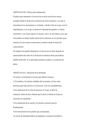 ARTÍCULO 620.- Plazos para interponerlo.

El plazo para interponer el recurso de revisión será de tres meses,

contados desde la fecha de la sentencia de única instancia, o en que se

descubrieron los documentos o el fraude, o desde el día en el que cesó el

impedimento, o en el que se declaró la falsedad de aquéllos o el falso

testimonio, o en el que regresó el ausente, salvo, en este último caso, que

éste probare no haber tenido noticia de la sentencia en ese período, pues

entonces los tres meses comenzarán a contarse desde la fecha del

conocimiento.

En ningún caso podrá interponerse el recurso de revisión después de

transcurridos diez años de la fecha de la sentencia firme que hubiere

podido motivarlo. Si se presentare pasado ese plazo, se rechazará de

plano.



ARTÍCULO 621.- Requisito de la demanda.

El recurso se formulará en escrito que deberá contener:

1) El nombre y las demás calidades del recurrente y de las otras

personas que intervinieron en el proceso, o de sus causahabientes.

2) La indicación de la clase de proceso en el que se dictó la

sentencia, fecha de ésta, tribunal que la dictó y oficina en la que se

encuentra el expediente.

3) La indicación de la causal y los hechos concretos que la

fundamentan.

4) El ofrecimiento de la prueba que corresponda.

Al escrito de demanda deberá acompañarse constancia de haberse
 