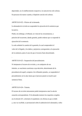 depositado, en el establecimiento respectivo, la suma de tres mil colones.

En procesos de menor cuantía, el depósito será de mil colones.



ARTÍCULO 622.- Efectos de la demanda.

La demanda de revisión no suspenderá la ejecución de la sentencia que

la motive.

Podrá, sin embargo, el tribunal, en vista de las circunstancias, a

petición del recurrente, dando garantía, podrá ordenar que se suspenda la

ejecución de la sentencia.

La sala señalará la cuantía de la garantía, la cual comprenderá el

valor de lo litigado y los daños y perjuicios consiguientes a la ejecución

de la sentencia, para el caso de que el recurso fuere desestimado.



ARTÍCULO 623.- Suspensión del procedimiento.

Si interpuesto el recurso de revisión, y en cualquiera de sus

trámites, se suscitaren cuestiones cuya decisión, determinante de la

procedencia de aquél, competa a los tribunales penales, se suspenderá el

procedimiento en la sala, hasta que el proceso penal se resuelva por

sentencia firme.



ARTÍCULO 624.- Trámite.

El recurso de revisión únicamente podrá interponerse ante la sala de

casación correspondiente. Si la demanda reuniere los requisitos exigidos

en el artículo 621, solicitará el expediente a la oficina en que se halle

y, una vez recibido, se pronunciará sobre la admisión de la demanda y sobre
 