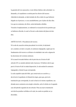 la garantía de la no ejecución, si esto último hubiera sido solicitado. La

demanda y el expediente se unirán para los efectos del recurso.

Admitida la demanda, se dará traslado de ella a todos los que hubieren

litigado en el proceso, o a sus causahabientes, por el plazo de diez días.

Los que no contesten, de oficio, serán declarados rebeldes.

Vencido el emplazamiento, se ordenará la evacuación de las pruebas que

se hubieren ofrecido, lo cual se llevará a cabo dentro del plazo de diez

días.



ARTÍCULO 625.- Procedencia del recurso.

Si la sala de casación estima procedente la revisión, lo declarará

así y anulará, en todo o en parte, la sentencia impugnada, según que los

fundamentos del recurso se refieran a la totalidad o tan solo a alguna de

las decisiones de la misma sentencia.

Si la causal invocada hubiere sido la prevista en el inciso 6) del

artículo 619, se anulará además todo el proceso. Si hubiere sido la que

prevé el inciso 8) de la citada disposición, la sala anulará la sentencia

impugnada y dictará la que corresponda.

La sala expedirá copia del fallo, que conservará en su archivo, y

devolverá el expediente al tribunal de origen, para que, previa la

tramitación que corresponda, la cual se hará en el mismo expediente, sea

dictada nueva sentencia con arreglo a derecho, salvo lo dicho en el segundo

caso del párrafo segundo de este artículo. Para esa nueva tramitación

servirán las pruebas recibidas en la sala, las cuales no podrán ser ya

discutidas.
 