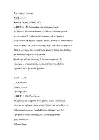 Disposiciones comunes

CAPITULO I

Organos y sujetos de la ejecución

ARTÍCULO 629.- Instancia de parte y juez competente.

La ejecución de la sentencia firme, o de la que se permite ejecutar

previa garantía de resultas, de la transacción o de los acuerdos

conciliatorios, se ordenará siempre a gestión de parte, por el tribunal que

hubiere conocido en primera instancia, y sólo que legalmente no pudiera

hacerse por éste, se hará por el tribunal que corresponda. En este último

caso deberá acompañarse la ejecutoria.

Para la ejecución de los autos y de los autos con carácter de

sentencia, se aplicarán las disposiciones de éste y los artículos

siguientes, en lo que fueren aplicables.



CAPITULO II

Vía de apremio

Sección primera

Título ejecutivo

ARTÍCULO 630.- Procedencia.

Procede la ejecución por la vía de apremio cuando se solicita en

virtud de los siguientes títulos, siempre que en ellos se establezca la

obligación de pagar una cantidad de dinero, líquida y exigible:

1) Sentencia firme o que sin estarlo, se permita ejecutarla

provisionalmente.

2) Laudo firme.
 
