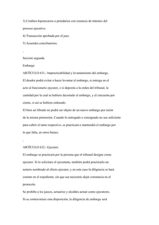 3) Créditos hipotecarios o prendarios con renuncia de trámites del

proceso ejecutivo.

4) Transacción aprobada por el juez.

5) Acuerdos conciliatorios.



Sección segunda.

Embargo

ARTÍCULO 631.- Impracticabilidad y levantamiento del embargo.

El deudor podrá evitar o hacer levantar el embargo, si entrega en el

acto al funcionario ejecutor, o si deposita a la orden del tribunal, la

cantidad por la cual se hubiere decretado el embargo, y el cincuenta por

ciento, si así se hubiera ordenado.

El bien así librado no podrá ser objeto de un nuevo embargo por razón

de la misma pretensión. Cuando lo entregado o consignado no sea suficiente

para cubrir el tanto respectivo, se practicará o mantendrá el embargo por

lo que falta, en otros bienes.



ARTÍCULO 632.- Ejecutor.

El embargo se practicará por la persona que el tribunal designe como

ejecutor. Si lo solicitare el ejecutante, también podrá practicarlo un

notario nombrado al efecto ejecutor, y en este caso la diligencia se hará

constar en el expediente, sin que sea necesario dejar constancia en el

protocolo.

Se prohíbe a los jueces, actuarios y alcaldes actuar como ejecutores.

Si se contraviniere esta disposición, la diligencia de embargo será
 