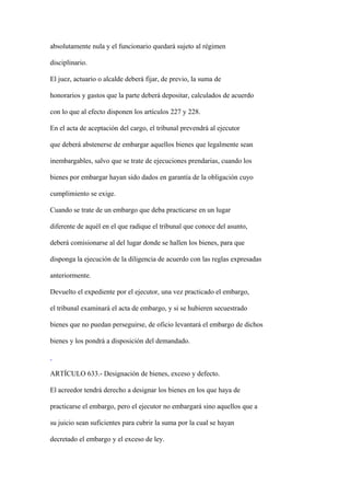 absolutamente nula y el funcionario quedará sujeto al régimen

disciplinario.

El juez, actuario o alcalde deberá fijar, de previo, la suma de

honorarios y gastos que la parte deberá depositar, calculados de acuerdo

con lo que al efecto disponen los artículos 227 y 228.

En el acta de aceptación del cargo, el tribunal prevendrá al ejecutor

que deberá abstenerse de embargar aquellos bienes que legalmente sean

inembargables, salvo que se trate de ejecuciones prendarias, cuando los

bienes por embargar hayan sido dados en garantía de la obligación cuyo

cumplimiento se exige.

Cuando se trate de un embargo que deba practicarse en un lugar

diferente de aquél en el que radique el tribunal que conoce del asunto,

deberá comisionarse al del lugar donde se hallen los bienes, para que

disponga la ejecución de la diligencia de acuerdo con las reglas expresadas

anteriormente.

Devuelto el expediente por el ejecutor, una vez practicado el embargo,

el tribunal examinará el acta de embargo, y si se hubieren secuestrado

bienes que no puedan perseguirse, de oficio levantará el embargo de dichos

bienes y los pondrá a disposición del demandado.



ARTÍCULO 633.- Designación de bienes, exceso y defecto.

El acreedor tendrá derecho a designar los bienes en los que haya de

practicarse el embargo, pero el ejecutor no embargará sino aquellos que a

su juicio sean suficientes para cubrir la suma por la cual se hayan

decretado el embargo y el exceso de ley.
 
