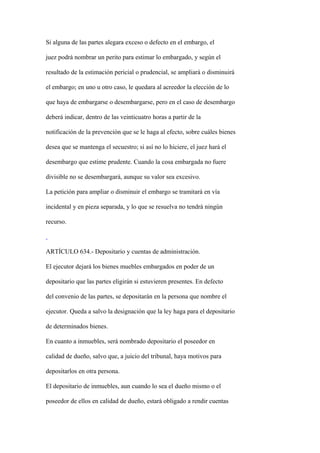 Si alguna de las partes alegara exceso o defecto en el embargo, el

juez podrá nombrar un perito para estimar lo embargado, y según el

resultado de la estimación pericial o prudencial, se ampliará o disminuirá

el embargo; en uno u otro caso, le quedara al acreedor la elección de lo

que haya de embargarse o desembargarse, pero en el caso de desembargo

deberá indicar, dentro de las veinticuatro horas a partir de la

notificación de la prevención que se le haga al efecto, sobre cuáles bienes

desea que se mantenga el secuestro; si así no lo hiciere, el juez hará el

desembargo que estime prudente. Cuando la cosa embargada no fuere

divisible no se desembargará, aunque su valor sea excesivo.

La petición para ampliar o disminuir el embargo se tramitará en vía

incidental y en pieza separada, y lo que se resuelva no tendrá ningún

recurso.



ARTÍCULO 634.- Depositario y cuentas de administración.

El ejecutor dejará los bienes muebles embargados en poder de un

depositario que las partes eligirán si estuvieren presentes. En defecto

del convenio de las partes, se depositarán en la persona que nombre el

ejecutor. Queda a salvo la designación que la ley haga para el depositario

de determinados bienes.

En cuanto a inmuebles, será nombrado depositario el poseedor en

calidad de dueño, salvo que, a juicio del tribunal, haya motivos para

depositarlos en otra persona.

El depositario de inmuebles, aun cuando lo sea el dueño mismo o el

poseedor de ellos en calidad de dueño, estará obligado a rendir cuentas
 