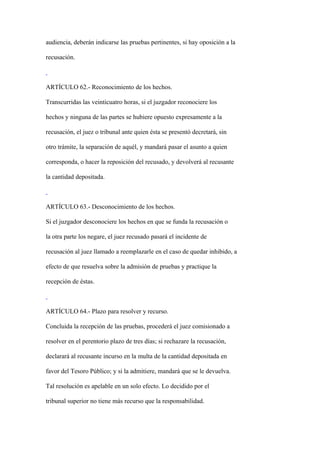 audiencia, deberán indicarse las pruebas pertinentes, si hay oposición a la

recusación.



ARTÍCULO 62.- Reconocimiento de los hechos.

Transcurridas las veinticuatro horas, si el juzgador reconociere los

hechos y ninguna de las partes se hubiere opuesto expresamente a la

recusación, el juez o tribunal ante quien ésta se presentó decretará, sin

otro trámite, la separación de aquél, y mandará pasar el asunto a quien

corresponda, o hacer la reposición del recusado, y devolverá al recusante

la cantidad depositada.



ARTÍCULO 63.- Desconocimiento de los hechos.

Si el juzgador desconociere los hechos en que se funda la recusación o

la otra parte los negare, el juez recusado pasará el incidente de

recusación al juez llamado a reemplazarle en el caso de quedar inhibido, a

efecto de que resuelva sobre la admisión de pruebas y practique la

recepción de éstas.



ARTÍCULO 64.- Plazo para resolver y recurso.

Concluida la recepción de las pruebas, procederá el juez comisionado a

resolver en el perentorio plazo de tres días; si rechazare la recusación,

declarará al recusante incurso en la multa de la cantidad depositada en

favor del Tesoro Público; y si la admitiere, mandará que se le devuelva.

Tal resolución es apelable en un solo efecto. Lo decidido por el

tribunal superior no tiene más recurso que la responsabilidad.
 