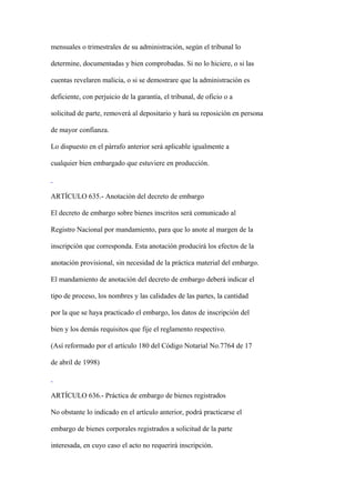 mensuales o trimestrales de su administración, según el tribunal lo

determine, documentadas y bien comprobadas. Si no lo hiciere, o si las

cuentas revelaren malicia, o si se demostrare que la administración es

deficiente, con perjuicio de la garantía, el tribunal, de oficio o a

solicitud de parte, removerá al depositario y hará su reposición en persona

de mayor confianza.

Lo dispuesto en el párrafo anterior será aplicable igualmente a

cualquier bien embargado que estuviere en producción.



ARTÍCULO 635.- Anotación del decreto de embargo

El decreto de embargo sobre bienes inscritos será comunicado al

Registro Nacional por mandamiento, para que lo anote al margen de la

inscripción que corresponda. Esta anotación producirá los efectos de la

anotación provisional, sin necesidad de la práctica material del embargo.

El mandamiento de anotación del decreto de embargo deberá indicar el

tipo de proceso, los nombres y las calidades de las partes, la cantidad

por la que se haya practicado el embargo, los datos de inscripción del

bien y los demás requisitos que fije el reglamento respectivo.

(Así reformado por el artículo 180 del Código Notarial No.7764 de 17

de abril de 1998)



ARTÍCULO 636.- Práctica de embargo de bienes registrados

No obstante lo indicado en el artículo anterior, podrá practicarse el

embargo de bienes corporales registrados a solicitud de la parte

interesada, en cuyo caso el acto no requerirá inscripción.
 
