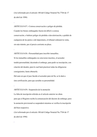 (Así reformado por el artículo 180 del Código Notarial No.7764 de 17

de abril de 1998)



ARTÍCULO 637.- Costosa conservación o peligro de pérdida.

Cuando los bienes embargados fueren de difícil o costosa

conservación, o hubiere peligro de pérdida o desvalorización, a pedido de

cualquiera de las partes o del depositario, el tribunal ordenará la venta,

sin más trámite, por el precio corriente en plaza.



ARTÍCULO 638.- Personalidad para inscribir inmuebles.

Si los inmuebles embargados no estuvieren inscritos, el acreedor

tendrá personalidad, decretado el embargo, para pedir su inscripción, con

citación del deudor, para lo cual hará practicar todas las diligencias

consiguientes, hasta obtenerla.

Del auto en que el juez faculte al acreedor para tal fin, se le dará a

éste certificación, para que acredite su personalidad.



ARTÍCULO 639.- Suspensión de la anotación

La falta de inscripción referida en el artículo anterior no obsta

para que el Registro reciba la comunicación del decreto de embargo; pero

la anotación provisional se suspenderá mientras se verifica la inscripción

del bien respectivo.

(Así reformado por el artículo 180 del Código Notarial No.7764 de 17

de abril de 1998)
 