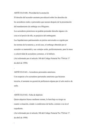 ARTÍCULO 640.- Prioridad de la anotación

El derecho del acreedor anotante prevalecerá sobre los derechos de

los acreedores reales o personales que nazcan después de la presentación

del mandamiento de embargo en el Registro.

Los acreedores posteriores no podrán pretender derecho alguno a la

cosa ni al precio de ella, en perjuicio del embargante.

Las liquidaciones patrimoniales en juicios universales se regirán por

las normas de la materia y, en tal caso, el embargo obtenido por el

acreedor se mantendrá y sus ventajas serán, preferentemente, para la masa

o colectividad de acreedores comunes, si la hubiere.

(Así reformado por el artículo 180 del Código Notarial No.7764 de 17

de abril de 1998)



ARTÍCULO 641.- Acreedores personales anteriores.

Con respecto a los acreedores personales anteriores que hicieren

tercería, el anotante no gozará de preferencia alguna por el solo motivo de

serlo.



ARTÍCULO 642.- Falta de depósito

Quien adquiera bienes mediante remate, lo hará bajo su riesgo en

cuanto a situación, estado o condiciones de hecho, consten o no en el

expediente.

(Así reformado por el artículo 180 del Código Notarial No.7764 de 17

de abril de 1998)
 
