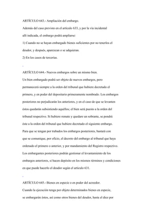 ARTÍCULO 643.- Ampliación del embargo.

Además del caso previsto en el artículo 633, y por la vía incidental

allí indicada, el embargo podrá ampliarse:

1) Cuando no se hayan embargado bienes suficientes por no tenerlos el

deudor, y después, aparezcan o se adquieran.

2) En los casos de tercerías.



ARTÍCULO 644.- Nuevos embargos sobre un mismo bien.

Un bien embargado podrá ser objeto de nuevos embargos, pero

permanecerá siempre a la orden del tribunal que hubiere decretado el

primero, y en poder del depositario primeramente nombrado. Los embargos

posteriores no perjudicarán los anteriores, y en el caso de que se levanten

éstos quedarán subsistiendo aquéllos; el bien será puesto a la orden del

tribunal respectivo. Si hubiere remate y quedare un sobrante, se pondrá

éste a la orden del tribunal que hubiere decretado el siguiente embargo.

Para que se tengan por trabados los embargos posteriores, bastará con

que se comunique, por oficio, el decreto del embargo al tribunal que haya

ordenado el primero o anterior, y por mandamiento del Registro respectivo.

Los embargantes posteriores podrán gestionar el levantamiento de los

embargos anteriores, si hacen depósito en los mismos términos y condiciones

en que puede hacerlo el deudor según el artículo 631.



ARTÍCULO 645.- Bienes en especie o en poder del acreedor.

Cuando la ejecución tenga por objeto determinados bienes en especie,

se embargarán éstos, así como otros bienes del deudor, hasta el diez por
 