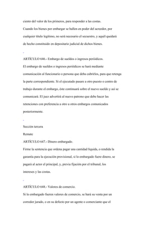 ciento del valor de los primeros, para responder a las costas.

Cuando los bienes por embargar se hallen en poder del acreedor, por

cualquier título legítimo, no será necesario el secuestro, y aquél quedará

de hecho constituido en depositario judicial de dichos bienes.



ARTÍCULO 646.- Embargo de sueldos o ingresos periódicos.

El embargo de sueldos o ingresos periódicos se hará mediante

comunicación al funcionario o persona que deba cubrirlos, para que retenga

la parte correspondiente. Si el ejecutado pasare a otro puesto o centro de

trabajo durante el embargo, éste continuará sobre el nuevo sueldo y así se

comunicará. El juez advertirá al nuevo patrono que debe hacer las

retenciones con preferencia a otro u otros embargos comunicados

posteriormente.



Sección tercera

Remate

ARTÍCULO 647.- Dinero embargado.

Firme la sentencia que ordena pagar una cantidad líquida, o rendida la

garantía para la ejecución provisional, si lo embargado fuere dinero, se

pagará al actor el principal, y, previa fijación por el tribunal, los

intereses y las costas.



ARTÍCULO 648.- Valores de comercio.

Si lo embargado fueren valores de comercio, se hará su venta por un

corredor jurado, o en su defecto por un agente o comerciante que el
 