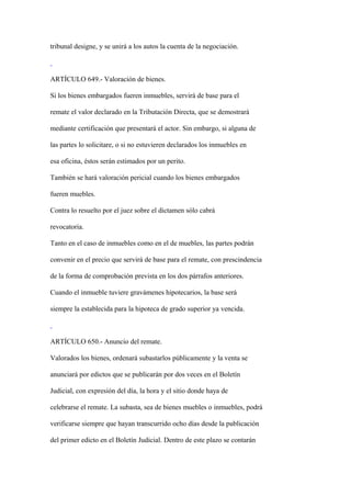 tribunal designe, y se unirá a los autos la cuenta de la negociación.



ARTÍCULO 649.- Valoración de bienes.

Si los bienes embargados fueren inmuebles, servirá de base para el

remate el valor declarado en la Tributación Directa, que se demostrará

mediante certificación que presentará el actor. Sin embargo, si alguna de

las partes lo solicitare, o si no estuvieren declarados los inmuebles en

esa oficina, éstos serán estimados por un perito.

También se hará valoración pericial cuando los bienes embargados

fueren muebles.

Contra lo resuelto por el juez sobre el dictamen sólo cabrá

revocatoria.

Tanto en el caso de inmuebles como en el de muebles, las partes podrán

convenir en el precio que servirá de base para el remate, con prescindencia

de la forma de comprobación prevista en los dos párrafos anteriores.

Cuando el inmueble tuviere gravámenes hipotecarios, la base será

siempre la establecida para la hipoteca de grado superior ya vencida.



ARTÍCULO 650.- Anuncio del remate.

Valorados los bienes, ordenará subastarlos públicamente y la venta se

anunciará por edictos que se publicarán por dos veces en el Boletín

Judicial, con expresión del día, la hora y el sitio donde haya de

celebrarse el remate. La subasta, sea de bienes muebles o inmuebles, podrá

verificarse siempre que hayan transcurrido ocho días desde la publicación

del primer edicto en el Boletín Judicial. Dentro de este plazo se contarán
 