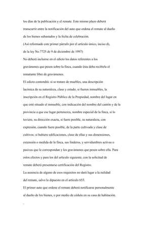 los días de la publicación y el remate. Este mismo plazo deberá

transcurrir entre la notificación del auto que ordena el remate al dueño

de los bienes subastados y la fecha de celebración.

(Así reformado este primer párrafo por el artículo único, inciso d),

de la ley No.7725 de 9 de diciembre de 1997)

No deberá incluirse en el edicto los datos referentes a los

gravámenes que pesen sobre la finca, cuando ésta deba recibirla el

rematante libre de gravámenes.

El edicto contendrá: si se tratare de muebles, una descripción

lacónica de su naturaleza, clase y estado, si fueren inmuebles, la

inscripción en el Registro Público de la Propiedad, nombre del lugar en

que esté situado el inmueble, con indicación del nombre del cantón y de la

provincia a que ese lugar pertenezca, nombre especial de la finca, si lo

tuviere, su dirección exacta, si fuere posible, su naturaleza, con

expresión, cuando fuere posible, de la parte cultivada y clase de

cultivos; si hubiere edificaciones, clase de ellas y sus dimensiones,

extensión o medida de la finca, sus linderos, y servidumbres activas o

pasivas que le correspondan y los gravámenes que pesen sobre ella. Para

estos efectos y para los del artículo siguiente, con la solicitud de

remate deberá presentarse certificación del Registro.

La ausencia de alguno de esos requisitos no dará lugar a la nulidad

del remate, salvo lo dipuesto en el artículo 653.

El primer auto que ordene el remate deberá notificarse personalmente

al dueño de los bienes, o por medio de cédula en su casa de habitación.
 