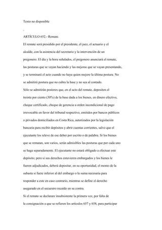 Texto no disponible



ARTÍCULO 652.- Remate.

El remate será presidido por el presidente, el juez, el actuario y el

alcalde, con la asistencia del secretario y la intervención de un

pregonero. El día y la hora señalados, el pregonero anunciará el remate,

las posturas que se vayan haciendo y las mejoras que se vayan presentando,

y se terminará el acto cuando no haya quien mejore la última postura. No

se admitirá postura que no cubra la base y no sea al contado.

Sólo se admitirán postores que, en el acto del remate, depositen el

treinta por ciento (30%) de la base dada a los bienes, en dinero efectivo,

cheque certificado, cheque de gerencia u orden incondicional de pago

irrevocable en favor del tribunal respectivo, emitidos por bancos públicos

o privados domiciliados en Costa Rica, autorizados por la legislación

bancaria para recibir depósitos y abrir cuentas corrientes, salvo que el

ejecutante los releve de ese deber por escrito o de palabra. Si los bienes

que se rematan, son varios, serán admisibles las posturas que por cada uno

se haga separadamente. El ejecutante no estará obligado a efectuar este

depósito; pero si sus derechos estuvieren embargados y los bienes le

fueren adjudicados, deberá depositar, en su oportunidad, el monto de la

subasta si fuere inferior al del embargo o la suma necesaria para

responder a este en caso contrario, mientras se define el derecho

asegurado en el secuestro recaído en su contra.

Si el remate se declarare insubsistente la primera vez, por falta de

la consignación a que se refieren los artículos 657 y 658, para participar
 