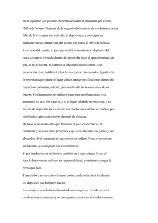 en el siguiente, los postores deberán depositar el cincuenta por ciento

(50%) de la base. Después de la segunda declaratoria de insubsistencia por

falta de la consignación indicada, el depósito para participar en

cualquier nuevo remate será del ciento por ciento (100%) de la base.

En el acto del remate, el juez prevendrá al rematante el depósito del

resto del precio ofrecido dentro del tercer día, bajo el apercibimiento de

que, si no lo hiciere, la subasta se declarará insubsistente. Esta

prevención no se notificará a las demás partes o interesados. Igualmente,

le prevendrá que señale el lugar dónde atender notificaciones dentro del

respectivo perímetro judicial, para notificarle las resoluciones de su

interés. Si el rematante no señalare lugar para notificaciones, o se

ausentare del acto sin hacerlo, o si el lugar señalado no existiere, o se

hiciere de imposible localización, las resoluciones dichas se tendrán por

notificadas veinticuatro horas después de dictadas.

De todo se levantará acta que firmarán el juez, el secretario, el

rematante y, si estuvieren presentes y quisieren hacerlo, las partes y sus

abogados. Si el rematante no quisiere o no pudiere firmar o se retirare

sin hacerlo, se consignará esa circunstancia.

Si por inadvertencia se hubiere omitido en el acta alguna firma, el

juez lo hará constar así bajo su responsabilidad, y ordenará recoger la

firma que falte.

Terminado el remate con el mejor postor, se devolverán a los demás

los depósitos que hubieren hecho.

Si el mejor postor hubiere depositado un cheque certificado, se hará

cambiar inmediatamente y se consignará su valor en el establecimiento
 