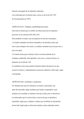bancario encargado de los depósitos judiciales.

(Así reformado por el artículo único, inciso e), de la ley No.7725

de 9 de diciembre de 1997)



ARTÍCULO 653.- Nulidad y anulabilidad del remate.

Será nulo el remate que se celebre sin observancia de los requisitos

previstos en los artículos 649, 650 y 652.

Será anulable el remate, aun con perjuicio de terceros rematantes:

1) Cuando, tratándose de bienes inmuebles o de derechos reales, por

error o por cualquier otro motivo, se hubiere rematado una cosa por otra, o

una cosa ajena.

2) Cuando conste que el remate se hizo a una hora distinta de la

señalada o publicada. Será aplicable a este caso, a criterio del juez, lo

dispuesto en el artículo 148.

La nulidad en estos casos podrá reclamarse dentro del proceso en que

ocurrió el remate, o separadamente en proceso ordinario o abreviado, según

corresponda.



ARTÍCULO 654.- Incidentes y suspensión.

No obstante que antes de efectuarse el remate se presentare, por

parte del ejecutado, algún incidente que tienda a suspenderlo o que

produzca ese resultado, la subasta se llevará a cabo; pero se advertirá a

los interesados que la venta se hace a reserva de que se aprobará o

improbará, según que se admita o rechace por el tribunal la articulación

promovida. Igual regla se observará cuando se haya ordenado instruir
 